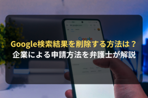 Google検索結果を削除する方法は？ 企業による申請方法を弁護士が解説